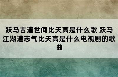 跃马古道世间比天高是什么歌 跃马江湖道志气比天高是什么电视剧的歌曲